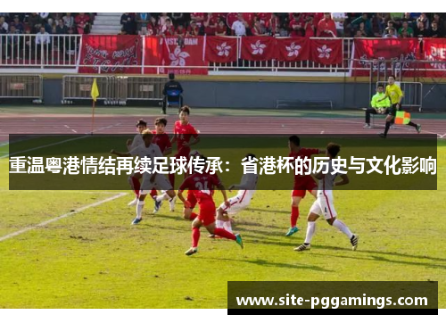 重温粤港情结再续足球传承:省港杯的历史与文化影响 重温粤港情结再续足球传承:省港杯的历史与文化影响