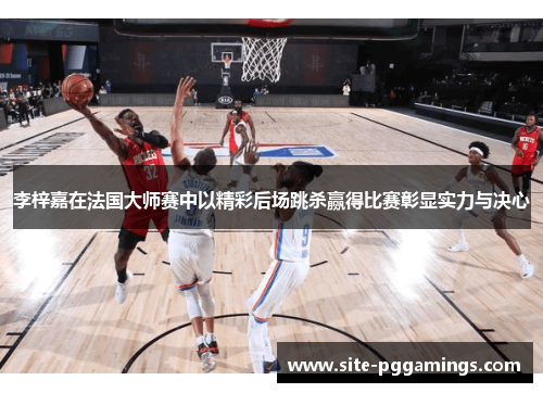 李梓嘉在法国大师赛中以精彩后场跳杀赢得比赛彰显实力与决心