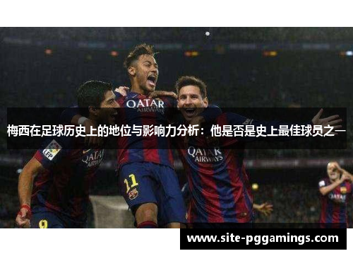 梅西在足球历史上的地位与影响力分析：他是否是史上最佳球员之一